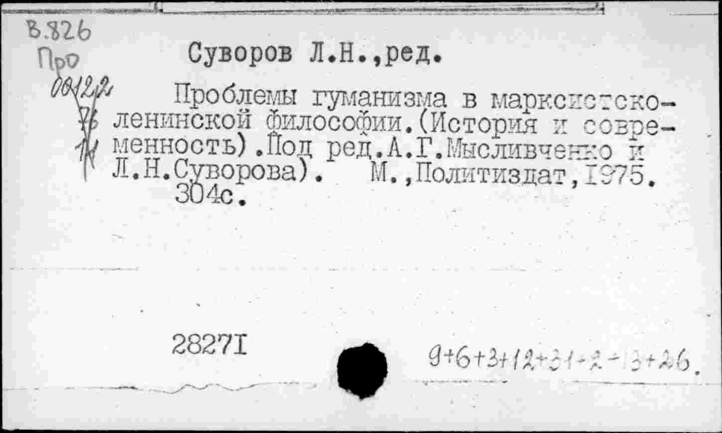 ﻿М26
Про Суворов Л.Н.,ред.
Проблемы гуманизма в марксистского ленинской философии.(История и ~овре— Ж менность) .Под ред.А.Г.Мысливченко и
Л,Н*3§4сР°Ва ’	M-»nojE™3^T,Z9-75.
28271
